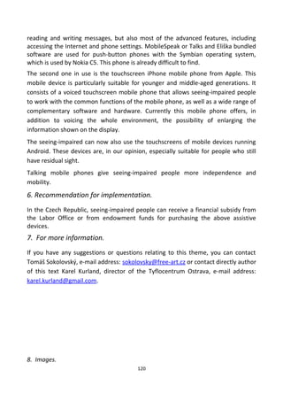 reading and writing messages, but also most of the advanced features, including
accessing the Internet and phone settings. MobileSpeak or Talks and Eliška bundled
software are used for push-button phones with the Symbian operating system,
which is used by Nokia C5. This phone is already difficult to find.
The second one in use is the touchscreen iPhone mobile phone from Apple. This
mobile device is particularly suitable for younger and middle-aged generations. It
consists of a voiced touchscreen mobile phone that allows seeing-impaired people
to work with the common functions of the mobile phone, as well as a wide range of
complementary software and hardware. Currently this mobile phone offers, in
addition to voicing the whole environment, the possibility of enlarging the
information shown on the display.
The seeing-impaired can now also use the touchscreens of mobile devices running
Android. These devices are, in our opinion, especially suitable for people who still
have residual sight.
Talking mobile phones give seeing-impaired people more independence and
mobility.
6. Recommendation for implementation.
In the Czech Republic, seeing-impaired people can receive a financial subsidy from
the Labor Office or from endowment funds for purchasing the above assistive
devices.
7. For more information.
If you have any suggestions or questions relating to this theme, you can contact
Tomáš Sokolovský, e-mail address: sokolovsky@free-art.cz or contact directly author
of this text Karel Kurland, director of the Tyflocentrum Ostrava, e-mail address:
karel.kurland@gmail.com.
8. Images.
120
 
