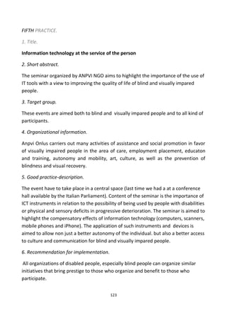 FIFTH PRACTICE.
1. Title.
Information technology at the service of the person
2. Short abstract.
The seminar organized by ANPVI NGO aims to highlight the importance of the use of
IT tools with a view to improving the quality of life of blind and visually impared
people.
3. Target group.
These events are aimed both to blind and visually impared people and to all kind of
participants.
4. Organizational information.
Anpvi Onlus carriers out many activities of assistance and social promotion in favor
of visually impaired people in the area of care, employment placement, educaton
and training, autonomy and mobility, art, culture, as well as the prevention of
blindness and visual recovery.
5. Good practice-description.
The event have to take place in a central space (last time we had a at a conference
hall available by the Italian Parliament). Content of the seminar is the importance of
ICT instruments in relation to the possibility of being used by people with disabilities
or physical and sensory deficits in progressive deterioration. The seminar is aimed to
highlight the compensatory effects of information technology (computers, scanners,
mobile phones and iPhone). The application of such instruments and devices is
aimed to allow non just a better autonomy of the individual. but also a better access
to culture and communication for blind and visually impared people.
6. Recommendation for implementation.
All organizations of disabled people, especially blind people can organize similar
initiatives that bring prestige to those who organize and benefit to those who
participate.
123
 
