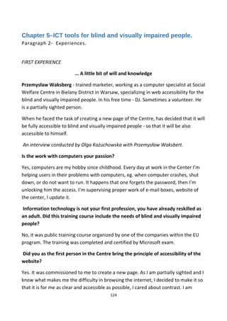 Chapter 5–ICT tools for blind and visually impaired people.
Paragraph 2- Experiences.
FIRST EXPERIENCE
… A little bit of will and knowledge
Przemysław Waksberg - trained marketer, working as a computer specialist at Social
Welfare Centre in Bielany District in Warsaw, specializing in web accessibility for the
blind and visually impaired people. In his free time - DJ. Sometimes a volunteer. He
is a partially sighted person.
When he faced the task of creating a new page of the Centre, has decided that it will
be fully accessible to blind and visually impaired people - so that it will be also
accessible to himself.
An interview conducted by Olga Kożuchowska with Przemysław Waksbert.
Is the work with computers your passion?
Yes, computers are my hobby since childhood. Every day at work in the Center I’m
helping users in their problems with computers, eg. when computer crashes, shut
down, or do not want to run. It happens that one forgets the password, then I’m
unlocking him the access. I’m supervising proper work of e-mail boxes, website of
the center, I update it.
Information technology is not your first profession, you have already reskilled as
an adult. Did this training course include the needs of blind and visually impaired
people?
No, it was public training course organized by one of the companies within the EU
program. The training was completed and certified by Microsoft exam.
Did you as the first person in the Centre bring the principle of accessibility of the
website?
Yes. It was commissioned to me to create a new page. As I am partially sighted and I
know what makes me the difficulty in browsing the internet, I decided to make it so
that it is for me as clear and accessible as possible, I cared about contrast. I am
124
 