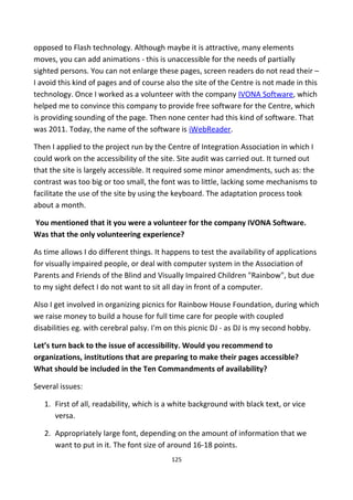 opposed to Flash technology. Although maybe it is attractive, many elements
moves, you can add animations - this is unaccessible for the needs of partially
sighted persons. You can not enlarge these pages, screen readers do not read their –
I avoid this kind of pages and of course also the site of the Centre is not made in this
technology. Once I worked as a volunteer with the company IVONA Software, which
helped me to convince this company to provide free software for the Centre, which
is providing sounding of the page. Then none center had this kind of software. That
was 2011. Today, the name of the software is iWebReader.
Then I applied to the project run by the Centre of Integration Association in which I
could work on the accessibility of the site. Site audit was carried out. It turned out
that the site is largely accessible. It required some minor amendments, such as: the
contrast was too big or too small, the font was to little, lacking some mechanisms to
facilitate the use of the site by using the keyboard. The adaptation process took
about a month.
You mentioned that it you were a volunteer for the company IVONA Software.
Was that the only volunteering experience?
As time allows I do different things. It happens to test the availability of applications
for visually impaired people, or deal with computer system in the Association of
Parents and Friends of the Blind and Visually Impaired Children "Rainbow", but due
to my sight defect I do not want to sit all day in front of a computer.
Also I get involved in organizing picnics for Rainbow House Foundation, during which
we raise money to build a house for full time care for people with coupled
disabilities eg. with cerebral palsy. I'm on this picnic DJ - as DJ is my second hobby.
Let’s turn back to the issue of accessibility. Would you recommend to
organizations, institutions that are preparing to make their pages accessible?
What should be included in the Ten Commandments of availability?
Several issues:
1. First of all, readability, which is a white background with black text, or vice
versa.
2. Appropriately large font, depending on the amount of information that we
want to put in it. The font size of around 16-18 points.
125
 