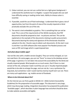 3. Colour contrast, you can not use a white font on a light green background. I
understand the aesthetic but it is illegible. I suspect that people who see well
have difficulty seeing or reading similar texts. Ability to choose colors is
essential.
4. If possible, avoid the use of Flash technology. I understand that it gives a lot of
opportunities, but from the point of view of the visually impaired or blind
practically excludes the use of the site.
5. The worst is text embedded as graphics. This is something that can not be
read. This is one of the requirements of the WCAG standards, that PDF
documents should be prepared as text - no pictures and text. This can be
explained on the example of the documents relating to public procurement.
Documents bearing the stamp and signature of the directorate should be
upload on the site. I found a way to obtain such documents. At the start I scan
it and then I use OCR software (the most popular Fine Reader) process and
save as PDF and image which is superimposed text.
And what about mobile apps?
I do not like sites with a mobile version (laughs). They can not be enlarged, so I can
not read them. On some pages, you can not "force" to move to the desktop version
of the page. In general, it is not taken into account the accessibility for the blind and
visually impaired people. Blind people are so much easier, that if there is a text
version of the site, sentyzator reads it and they can use it. Visually impaired people
would like to be able to enlarge the page, and can not do. I use a synthesizer for
long texts, but sometimes I wish I could read less text by myself and I can not. There
are many such applications - eg. mobile version of facebook.
Where to be informed about this?
On the Internet you can find a guide to WCAG 2.0 - (Web Content Accessibility
Guidelines) for the preparation of accessible pages. This document is very large,
which may discourage reading. Integration Association has prepared the publication
"Available pages", which describes in plain language how and what should be done
to make website accessible and legible.
126
 