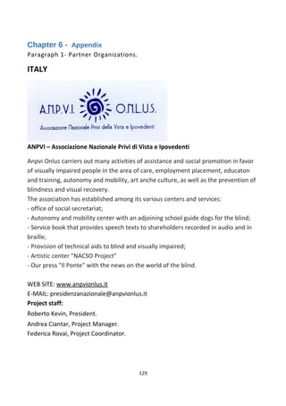 Chapter 6 - Appendix
Paragraph 1- Partner Organizations.
ITALY
ANPVI – Associazione Nazionale Privi di Vista e Ipovedenti
Anpvi Onlus carriers out many activities of assistance and social promotion in favor
of visually impaired people in the area of care, employment placement, educaton
and training, autonomy and mobility, art anche culture, as well as the prevention of
blindness and visual recovery.
The association has established among its various centers and services:
- office of social secretariat;
- Autonomy and mobility center with an adjoining school guide dogs for the blind;
- Service book that provides speech texts to shareholders recorded in audio and in
braille;
- Provision of technical aids to blind and visually impaired;
- Artistic center "NACSO Project"
- Our press "Il Ponte" with the news on the world of the blind.
WEB SITE: www.anpvionlus.it
E-MAIL: presidenzanazionale@anpvionlus.it
Project staff:
Roberto Kevin, President.
Andrea Ciantar, Project Manager.
Federica Rovai, Project Coordinator.
129
 