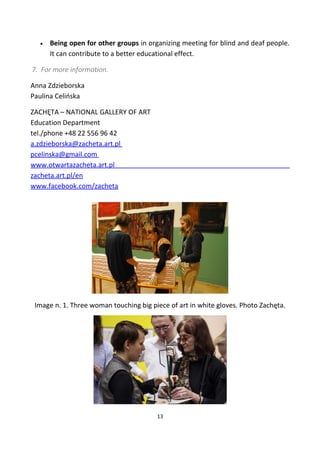 • Being open for other groups in organizing meeting for blind and deaf people.
It can contribute to a better educational effect.
7. For more information.
Anna Zdzieborska
Paulina Celińska
ZACHĘTA – NATIONAL GALLERY OF ART
Education Department
tel./phone +48 22 556 96 42
a.zdzieborska@zacheta.art.pl
pcelinska@gmail.com
www.otwartazacheta.art.pl
zacheta.art.pl/en
www.facebook.com/zacheta
Image n. 1. Three woman touching big piece of art in white gloves. Photo Zachęta.
13
 