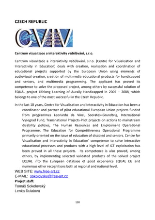 CZECH REPUBLIC
Centrum vizualizace a interaktivity vzdělávání, s.r.o.
Centrum vizualizace a interaktivity vzdělávání, s.r.o. (Centre for Visualisation and
Interactivity in Education) deals with creation, realisation and coordination of
educational projects supported by the European Union using elements of
audiovisual creation, creation of multimedia educational products for handicapped
and seniors, and multimedia programming. The applicant has proved its
competence to solve the proposed project, among others by successful solution of
EQUAL project Lifelong Learning of Aurally Handicapped in 2005 – 2008, which
belongs to one of the most successful in the Czech Republic.
In the last 10 years, Centre for Visualisation and Interactivity in Education has been a
coordinator and partner of pilot educational European Union projects funded
from programmes Leonardo da Vinci, Socrates–Grundtvig, International
Vysegrad Fund, Transnational Projects-Pilot projects on actions to mainstream
disability policies, The Human Resources and Employment Operational
Programme, The Education for Competitiveness Operational Programme
primarily oriented on the issue of education of disabled and seniors. Centre for
Visualisation and Interactivity in Education´ competence to solve interactive
educational processes and products with a high level of ICT exploitation has
been proved in all these projects. Its competence is also proved, among
others, by implementing selected validated products of the solved project
EQUAL into the European database of good experience EQUAL EU and
numerous other recognitions both at regional and national level.
WEB SITE: www.free-art.cz
E-MAIL: sokolovsky@free-art.cz
Project staff:
Tomáš Sokolovský
Lenka Dulaiová
130
 