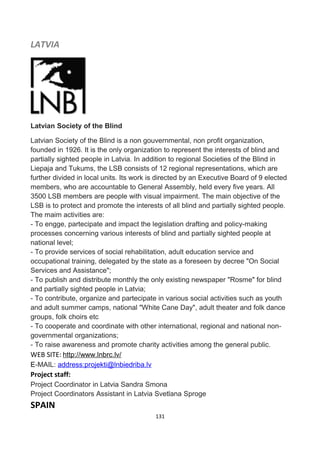 LATVIA
Latvian Society of the Blind
Latvian Society of the Blind is a non gouvernmental, non profit organization,
founded in 1926. It is the only organization to represent the interests of blind and
partially sighted people in Latvia. In addition to regional Societies of the Blind in
Liepaja and Tukums, the LSB consists of 12 regional representations, which are
further divided in local units. Its work is directed by an Executive Board of 9 elected
members, who are accountable to General Assembly, held every five years. All
3500 LSB members are people with visual impairment. The main objective of the
LSB is to protect and promote the interests of all blind and partially sighted people.
The maim activities are:
- To engge, partecipate and impact the legislation drafting and policy-making
processes concerning various interests of blind and partially sighted people at
national level;
- To provide services of social rehabilitation, adult education service and
occupational training, delegated by the state as a foreseen by decree "On Social
Services and Assistance";
- To publish and distribute monthly the only existing newspaper "Rosme" for blind
and partially sighted people in Latvia;
- To contribute, organize and partecipate in various social activities such as youth
and adult summer camps, national "White Cane Day", adult theater and folk dance
groups, folk choirs etc
- To cooperate and coordinate with other international, regional and national non-
governmental organizations;
- To raise awareness and promote charity activities among the general public.
WEB SITE: http://www.lnbrc.lv/
E-MAIL: address:projekti@lnbiedriba.lv
Project staff:
Project Coordinator in Latvia Sandra Smona
Project Coordinators Assistant in Latvia Svetlana Sproge
SPAIN
131
 