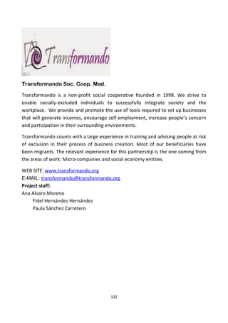 Transformando Soc. Coop. Mad.
Transformando is a non-profit social cooperative founded in 1998. We strive to
enable socially-excluded individuals to successfully integrate society and the
workplace. We provide and promote the use of tools required to set up businesses
that will generate incomes, encourage self-employment, increase people’s concern
and participation in their surrounding environments.
Transformando counts with a large experience in training and advising people at risk
of exclusion in their process of business creation. Most of our beneficiaries have
been migrants. The relevant experience for this partnership is the one coming from
the areas of work: Micro-companies and social economy entities.
WEB SITE: www.transformando.org
E-MAIL: transformando@transformando.org
Project staff:
Ana Alvaro Moreno
Fidel Hernández Hernández
Paula Sánchez Carretero
132
 