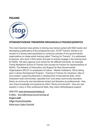 POLAND
STOWARZYSZENIE TRENERÓW ORGANIZACJI POZARZ DOWYCHĄ
The most important area activity is training new trainers joined with NGO sector and
developing qualifications of the professional ones. STOP Trainers' School is an
answer to a strong need expressed by numerous activists of non-governmental
organizations to create polish training called "Training for Trainers". It is addressed
to persons, who work in third sector and plan to actively engage in the training work
for NGOs. We also organize such school for the different branches, for example
Family Mediations School of Trainers and courses for trainers for representatives of
NGO's: The Network of Information and Support for Non-Governmental
Organizations SPLOT or employees of Labour - Market Institutions. We're taking
part in Library Development Program - Training of Trainers for Librarians, Idea of
such project: supporting librarians in development of educational skills, which
empowers local communities, specially from rural areas (community education,
library as community and educational center) and librarians as professionals - they
cam share knowledge and experience within "library environment" - they are real
experts in many or their professional fields, they need methodological support.
WEB SITE: www.stowarzyszeniestop.pl
E-MAIL: biuro@stowarzyszeniestop.pl
Project staff:
Olga Kożuchowska
Katarzyna Lipka-Szostak
133
 