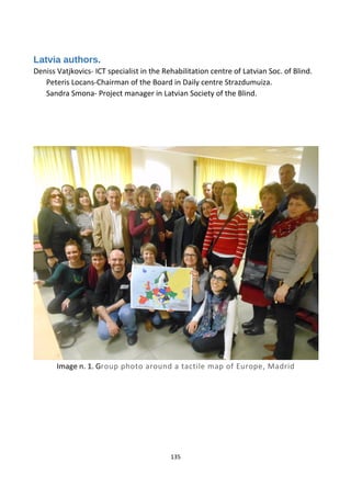 Latvia authors.
Deniss Vatjkovics- ICT specialist in the Rehabilitation centre of Latvian Soc. of Blind.
Peteris Locans-Chairman of the Board in Daily centre Strazdumuiza.
Sandra Smona- Project manager in Latvian Society of the Blind.
Image n. 1. Group photo around a tactile map of Europe, Madrid
135
 