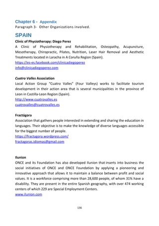 Chapter 6 - Appendix
Paragraph 3- Other Organizations involved.
SPAIN
Clinic of Physiotherapy: Diego Perez
A Clinic of Physiotherapy and Rehabilitation, Osteopathy, Acupuncture,
Mesotherapy, Chiropractic, Pilates, Nutrition, Laser Hair Removal and Aesthetic
Treatments located in Laracha in A Coruña Region (Spain).
https://es-es.facebook.com/clinicadiegoperez
info@clinicadiegoperez.com
Cuatro Valles Association
Local Action Group “Cuatro Valles” (Four Valleys) works to facilitate tourism
development in their action area that is several municipalities in the province of
Leon in Castilla-Leon Region (Spain).
http://www.cuatrovalles.es
cuatrovalles@cuatrovalles.es
Fractágora
Association that gathers people interested in extending and sharing the education in
languages. Their objective is to make the knowledge of diverse languages accessible
for the biggest number of people.
https://fractagora.wordpress.com/
fractagoras.idiomas@gmail.com
Ilunion
ONCE and its Foundation has also developed Ilunion that inserts into business the
social initiatives of ONCE and ONCE Foundation by applying a pioneering and
innovative approach that allows it to maintain a balance between profit and social
values. It is a workforce comprising more than 28,600 people, of whom 31% have a
disability. They are present in the entire Spanish geography, with over 474 working
centers of which 229 are Special Employment Centers.
www.ilunion.com
136
 