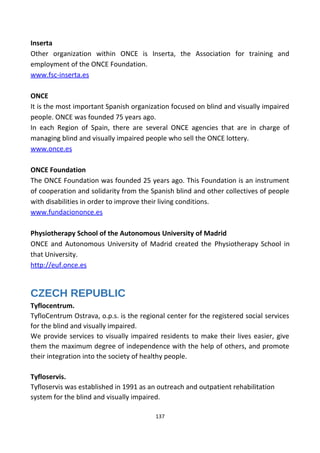 Inserta
Other organization within ONCE is Inserta, the Association for training and
employment of the ONCE Foundation.
www.fsc-inserta.es
ONCE
It is the most important Spanish organization focused on blind and visually impaired
people. ONCE was founded 75 years ago.
In each Region of Spain, there are several ONCE agencies that are in charge of
managing blind and visually impaired people who sell the ONCE lottery.
www.once.es
ONCE Foundation
The ONCE Foundation was founded 25 years ago. This Foundation is an instrument
of cooperation and solidarity from the Spanish blind and other collectives of people
with disabilities in order to improve their living conditions.
www.fundaciononce.es
Physiotherapy School of the Autonomous University of Madrid
ONCE and Autonomous University of Madrid created the Physiotherapy School in
that University.
http://euf.once.es
CZECH REPUBLIC
Tyflocentrum.
TyfloCentrum Ostrava, o.p.s. is the regional center for the registered social services
for the blind and visually impaired.
We provide services to visually impaired residents to make their lives easier, give
them the maximum degree of independence with the help of others, and promote
their integration into the society of healthy people.
Tyfloservis.
Tyfloservis was established in 1991 as an outreach and outpatient rehabilitation
system for the blind and visually impaired.
137
 