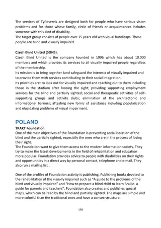 The services of Tyfloservis are designed both for people who have serious vision
problems and for those whose family, circle of friends or acquaintances includes
someone with this kind of disability.
The target group consists of people over 15 years old with visual handicaps. These
people are blind and visually impaired.
Czech Blind United (SONS).
Czech Blind United is the company founded in 1996 which has about 10.000
members and which provides its services to all visually impaired people regardless
of the membership.
Its mission is to bring together Jand safeguard the interests of visually impaired and
to provide them with services contributing to their social integration.
Its priorities are: to look out for visually impaired and reaching out to them including
those in the stadium after loosing the sight; providing supporting employment
services for the blind and partially sighted; social and therapeutic activities of self-
supporting groups and activity clubs; elimination of the architectonic and
informational barriers; attesting new forms of assistance including popularization
and elucidating problems of visual impairment.
POLAND
TRAKT Foundation
One of the main objectives of the Foundation is preventing social isolation of the
blind and the partially sighted, especially the ones who are in the process of losing
their sight.
The Foundation want to give them access to the modern information society. They
try to make the latest developments in the field of rehabilitation and education
more popular. Foundation provides advice to people with disabilities on their rights
and opportunities in a direct way by personal contact, telephone and e-mail. They
also run a mailing list .
One of the profiles of Foundation activity is publishing. Publishing books devoted to
the rehabilitation of the visually impaired such as “A guide to the problems of the
blind and visually impaired” and “How to prepare a blind child to learn Braille. A
guide for parents and teachers”. Foundation also creates and publishes special
maps, which can be read by the blind and partially sighted. The maps are simple and
more colorful than the traditional ones and have a convex structure.
138
 