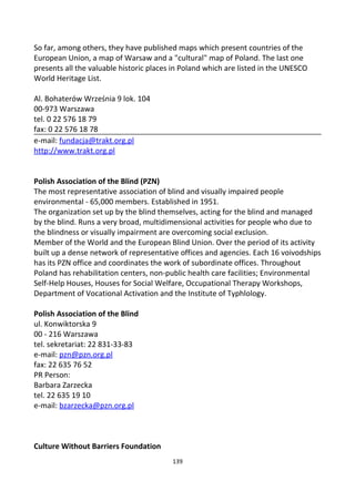 So far, among others, they have published maps which present countries of the
European Union, a map of Warsaw and a "cultural" map of Poland. The last one
presents all the valuable historic places in Poland which are listed in the UNESCO
World Heritage List.
Al. Bohaterów Września 9 lok. 104
00-973 Warszawa
tel. 0 22 576 18 79
fax: 0 22 576 18 78
e-mail: fundacja@trakt.org.pl
http://www.trakt.org.pl
Polish Association of the Blind (PZN)
The most representative association of blind and visually impaired people
environmental - 65,000 members. Established in 1951.
The organization set up by the blind themselves, acting for the blind and managed
by the blind. Runs a very broad, multidimensional activities for people who due to
the blindness or visually impairment are overcoming social exclusion.
Member of the World and the European Blind Union. Over the period of its activity
built up a dense network of representative offices and agencies. Each 16 voivodships
has its PZN office and coordinates the work of subordinate offices. Throughout
Poland has rehabilitation centers, non-public health care facilities; Environmental
Self-Help Houses, Houses for Social Welfare, Occupational Therapy Workshops,
Department of Vocational Activation and the Institute of Typhlology.
Polish Association of the Blind
ul. Konwiktorska 9
00 - 216 Warszawa
tel. sekretariat: 22 831-33-83
e-mail: pzn@pzn.org.pl
fax: 22 635 76 52
PR Person:
Barbara Zarzecka
tel. 22 635 19 10
e-mail: bzarzecka@pzn.org.pl
Culture Without Barriers Foundation
139
 