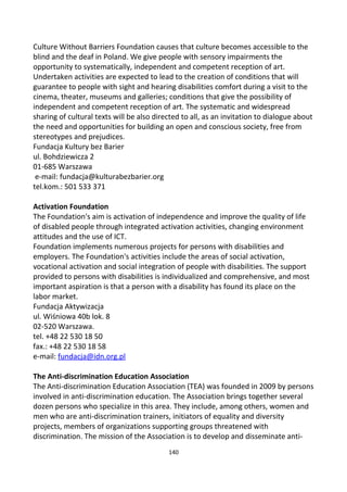 Culture Without Barriers Foundation causes that culture becomes accessible to the
blind and the deaf in Poland. We give people with sensory impairments the
opportunity to systematically, independent and competent reception of art.
Undertaken activities are expected to lead to the creation of conditions that will
guarantee to people with sight and hearing disabilities comfort during a visit to the
cinema, theater, museums and galleries; conditions that give the possibility of
independent and competent reception of art. The systematic and widespread
sharing of cultural texts will be also directed to all, as an invitation to dialogue about
the need and opportunities for building an open and conscious society, free from
stereotypes and prejudices.
Fundacja Kultury bez Barier
ul. Bohdziewicza 2
01-685 Warszawa
e-mail: fundacja@kulturabezbarier.org
tel.kom.: 501 533 371
Activation Foundation
The Foundation's aim is activation of independence and improve the quality of life
of disabled people through integrated activation activities, changing environment
attitudes and the use of ICT.
Foundation implements numerous projects for persons with disabilities and
employers. The Foundation's activities include the areas of social activation,
vocational activation and social integration of people with disabilities. The support
provided to persons with disabilities is individualized and comprehensive, and most
important aspiration is that a person with a disability has found its place on the
labor market.
Fundacja Aktywizacja
ul. Wiśniowa 40b lok. 8
02-520 Warszawa.
tel. +48 22 530 18 50
fax.: +48 22 530 18 58
e-mail: fundacja@idn.org.pl
The Anti-discrimination Education Association
The Anti-discrimination Education Association (TEA) was founded in 2009 by persons
involved in anti-discrimination education. The Association brings together several
dozen persons who specialize in this area. They include, among others, women and
men who are anti-discrimination trainers, initiators of equality and diversity
projects, members of organizations supporting groups threatened with
discrimination. The mission of the Association is to develop and disseminate anti-
140
 