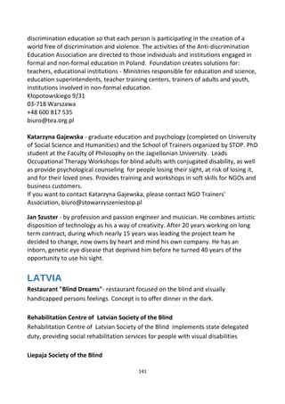 discrimination education so that each person is participating in the creation of a
world free of discrimination and violence. The activities of the Anti-discrimination
Education Association are directed to those individuals and institutions engaged in
formal and non-formal education in Poland. Foundation creates solutions for:
teachers, educational institutions - Ministries responsible for education and science,
education superintendents, teacher training centers, trainers of adults and youth,
institutions involved in non-formal education.
Kłopotowskiego 9/31
03-718 Warszawa
+48 600 817 535
biuro@tea.org.pl
Katarzyna Gajewska - graduate education and psychology (completed on University
of Social Science and Humanities) and the School of Trainers organized by STOP. PhD
student at the Faculty of Philosophy on the Jagiellonian University. Leads
Occupational Therapy Workshops for blind adults with conjugated disability, as well
as provide psychological counseling for people losing their sight, at risk of losing it,
and for their loved ones. Provides training and workshops in soft skills for NGOs and
business customers.
If you want to contact Katarzyna Gajewska, please contact NGO Trainers'
Association, biuro@stowarzyszeniestop.pl
Jan Szuster - by profession and passion engineer and musician. He combines artistic
disposition of technology as his a way of creativity. After 20 years working on long
term contract, during which nearly 15 years was leading the project team he
decided to change, now owns by heart and mind his own company. He has an
inborn, genetic eye disease that deprived him before he turned 40 years of the
opportunity to use his sight.
LATVIA
Restaurant "Blind Dreams"- restaurant focused on the blind and visually
handicapped persons feelings. Concept is to offer dinner in the dark.
Rehabilitation Centre of Latvian Society of the Blind
Rehabilitation Centre of Latvian Society of the Blind implements state delegated
duty, providing social rehabilitation services for people with visual disabilities
Liepaja Society of the Blind
141
 