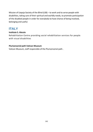 Mission of Liepaja Society of the Blind (LSB) – to work and to serve people with
disabilities, taking care of their spiritual and worldly needs, to promote participation
of the disabled people in order for everybody to have chance of being involved,
belonging and useful.
ITALY
Institute S. Alessio
Rehabilitation Centre providing social rehabilitation services for people
with visual disabilities
Plurisensorial path Vatican Museum
Vatican Museum, staff responsible of the Plurisensorial path .
142
 