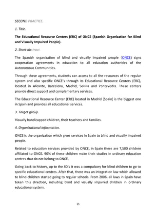 SECOND PRACTICE.
1. Title.
The Educational Resource Centers (ERC) of ONCE (Spanish Organization for Blind
and Visually Impaired People).
2. Short abstract.
The Spanish organization of blind and visually impaired people (ONCE) signs
cooperation agreements in education to all education authorities of the
Autonomous Communities.
Through these agreements, students can access to all the resources of the regular
system and also specific ONCE’s through its Educational Resource Centers (ERC),
located in Alicante, Barcelona, Madrid, Sevilla and Pontevedra. These centers
provide direct support and complementary services.
The Educational Resource Center (ERC) located in Madrid (Spain) is the biggest one
in Spain and provides all educational services.
3. Target group.
Visually handicapped children, their teachers and families.
4. Organizational information.
ONCE is the organization which gives services in Spain to blind and visually impaired
people.
Related to education services provided by ONCE, in Spain there are 7,500 children
affiliated to ONCE. 90% of these children make their studies in ordinary education
centres that do not belong to ONCE.
Going back to history, up to the 80’s it was a compulsory for blind children to go to
specific educational centres. After that, there was an integration law which allowed
to blind children started going to regular schools. From 2006, all laws in Spain have
token this direction, including blind and visually impaired children in ordinary
educational system.
15
 