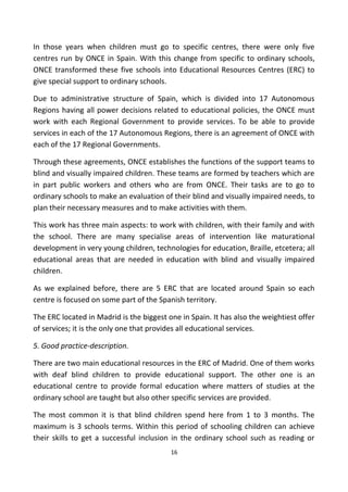 In those years when children must go to specific centres, there were only five
centres run by ONCE in Spain. With this change from specific to ordinary schools,
ONCE transformed these five schools into Educational Resources Centres (ERC) to
give special support to ordinary schools.
Due to administrative structure of Spain, which is divided into 17 Autonomous
Regions having all power decisions related to educational policies, the ONCE must
work with each Regional Government to provide services. To be able to provide
services in each of the 17 Autonomous Regions, there is an agreement of ONCE with
each of the 17 Regional Governments.
Through these agreements, ONCE establishes the functions of the support teams to
blind and visually impaired children. These teams are formed by teachers which are
in part public workers and others who are from ONCE. Their tasks are to go to
ordinary schools to make an evaluation of their blind and visually impaired needs, to
plan their necessary measures and to make activities with them.
This work has three main aspects: to work with children, with their family and with
the school. There are many specialise areas of intervention like maturational
development in very young children, technologies for education, Braille, etcetera; all
educational areas that are needed in education with blind and visually impaired
children.
As we explained before, there are 5 ERC that are located around Spain so each
centre is focused on some part of the Spanish territory.
The ERC located in Madrid is the biggest one in Spain. It has also the weightiest offer
of services; it is the only one that provides all educational services.
5. Good practice-description.
There are two main educational resources in the ERC of Madrid. One of them works
with deaf blind children to provide educational support. The other one is an
educational centre to provide formal education where matters of studies at the
ordinary school are taught but also other specific services are provided.
The most common it is that blind children spend here from 1 to 3 months. The
maximum is 3 schools terms. Within this period of schooling children can achieve
their skills to get a successful inclusion in the ordinary school such as reading or
16
 