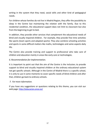 writing in the system that they need, social skills and other kind of pedagogical
needs.
For children whose families do not live in Madrid Region, they offer the possibility to
sleep in the Centre but maintaining the relation with the family. Due to this
residential condition, the educational support does not limit to classroom but also
from the beginning to get to bed.
In addition, they provide other services that complement the educational needs of
blind and visually impaired children. For example, they provide free time activities
like sports (team sports and adapted sports). They also combine schooling activities
and sports in some difficult matters like maths, technologies and some aspects daily
life.
The Centre also provide training and support to professional who take care of
children and education mainly in areas like early care or technologies.
6. Recommendation for implementation.
It is important to point out that the aim of the Centre is the inclusion; to provide
support to blind and visually impaired children at the ordinary educational system
not get specific schools. Although in the Centre of Madrid there is a specific school,
it is only to use in some moments to cover specific needs of blind children and after
that, children go back to ordinary schools.
7. For more information.
If you have any suggestions or questions relating to this theme, you can visit our
web page: http://educacion.once.es/
17
 