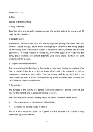 THIRD PRACTICE.
1. Title.
Course of Braille writing
2. Brief summary :
Teaching blind and visually impaired people the dotted writing in a course of 30
days, by blind teachers.
3. Target group :
Students of the course are blind and visually impaired, young and adults, men and
women. About the age, adults are in the majority in relation to the young people
who normally learn the braille to school. In relation to the sex, women and men are
equivalent. For what concern the disability, prevail the sighteds in relation to the
blind; blind students are almost teachers who learn braille method for blind
students in their classes.
4. Organizational information :
The course is held in Giugliano in Campania, a town near Naples, in a school offer
free at Anpvi Onlus. Is a project of Anpvi Onlus and it is repeated in various
structures provincial of association. The course was held during 2013 and it has
been concluded with a public ceremony during which students have received the
certificates of attendance of course.
5. Description:
The purpose of the activity is to spread the braille system not only to the blind, but
also for the sighted, and in particular among teachers.
The course includes some issue very important about the needs of the blind:
• the information on education school activities;
• professional carried out by the blind.
This is a very important aspect as a good practice because it is rarely activity
performed by public schools.
19
 