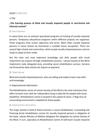 FOURTH PRACTICE.
1.Title
„The learning process of blind and visually impaired people in non-formal and
informal context”
2. Short abstract
In Latvia there are no constant specialized programs of training of visually impaired
persons. Temporary educational programs within different projects are organized.
These programs have certain objectives and terms. More often visually impaired
persons in Latvia choose by themselves a suitable future occupation. There are
several high schools and universities, which accept visually impaired persons and are
ready to adapt to their needs.
But the main and most important knowledge and skills people with visual
impairment can acquire through rehabilitation process. Latvian Society of the Blind
implements state delegated duty, providing social rehabilitation services. Services
are financed by state and do not require co-payment.
3. Target group
Blind and visually impaired persons, who are willing and ready to learn new skills
and knowledge.
4. Organizational information
The Rehabilitation centre of Latvian Society of the Blind is the only institution that
offers to teach main skills for independent living in daily life for people with visual
disabilities. Rehabilitation centre is located in the capital of Latvia- in Riga thus all
surrounding environment is adapted for these people.
5. Good practice description
The major activity in field of Social inclusion is social rehabilitation. A providing and
financing Social rehabilitation service for visually impaired persons is obligation of
the State. Latvian Ministry of Welfare delegates this obligation to Latvian Society of
the Blind. In turn, specialists at Rehabilitation Centre of LSB teach visually impaired
21
 