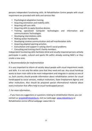 persons independent functioning skills. At Rehabilitation Centre people with visual
impairment are provided with skills and services like:
• Psychological adaptation training
• Acquiring orientation and mobility skills
• Acquiring self-care skills
• Acquiring skills to apply Assistive devices
• Training specialized Computer technologies and information and
communications Technologies
• Developing interrelations skills
• Making wicker Handiworks
• Developing creative communication and self-manifestation skills
• Acquiring adapted sporting activities
• Consultation and support in solving client’s social problems
• Consulting and training client’s family members
Independent functioning skills facilitates blind and visually impaired persons actively
participate in public, cultural and sports life within already existing NGO`s or they
create a new ones.
6. Recommendation for implementation
It is very important to inform all society about people with visual impairment needs
and skills. It is not only the white cane that they need and use. Any visual handicap
wants to learn main skills to be more independent and integrate in society as one of
us. Each country should provide information about rehabilitation centers for visual
handicapped to social services, medical institutions, State Employment Agency and
other institutions. Also should be prepared special informational material about
every institution that offers help to visual handicapped person.
7. For more information…
…if you have any suggestions or questions relating to rehabilitation theme, you can
contact us: projekti@lnbiedriba.lv, visit our web page: www.lnbiedriba.lv or
Rehabilitation centre official webpage: www.lnbrc.lv
22
 