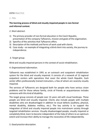FIFTH PRACTICE.
1. Title.
The learning process of blind and visually impaired people in non-formal
and informal context.
2. Short abstract.
1) The primary provider of non-formal education in the Czech Republic,
presentation of the company Tyfloservis, mission and goals of the organization.
2) Specifics of the activities that Tyfloservis offers.
3) Description of the methods and forms of work used with clients.
4) Case study – an example of integrating a blind client into society, the journey to
independence.
3. Target group.
Blind and visually impaired persons in the context of social rehabilitation.
4. Organizational information.
Tyfloservis was established in 1991 as an outreach and outpatient rehabilitation
system for the blind and visually impaired. It consists of a network of 12 regional
outpatient centers with operations that cover the whole Czech Republic. Each
center offers professionally trained instructors, a few of whom are severely visually
impaired.
The services of Tyfloservis are designed both for people who have serious vision
problems and for those whose family, circle of friends or acquaintances includes
someone with this kind of disability.
The target group consists of people over 15 years old with visual handicaps. These
people are blind and visually impaired. Clients also include people with multiple
disabilities who are disadvantaged in addition to visual defects (auditory, physical,
mental disability, diabetes mellitus, etc.). The key activity is to support the
integration of blind and visually impaired people into mainstream society through
targeted rehabilitation services. Visually disadvantaged people, visually impaired or
completely blind, learn to become independent of the help of others to an optimum
extent and increase their ability to manage the necessities of life independently.
5. Good practice-description.
23
 