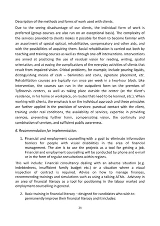 Description of the methods and forms of work used with clients.
Due to the seeing disadvantage of our clients, the individual form of work is
preferred (group courses are also run on an exceptional basis). The complexity of
the services provided to clients makes it possible for them to become familiar with
an assortment of special optical, rehabilitative, compensatory and other aids, and
with the possibilities of acquiring them. Social rehabilitation is carried out both by
teaching and training courses as well as through one-off interventions. Interventions
are aimed at practicing the use of residual vision for reading, writing, spatial
orientation, and at easing the complications of the everyday activities of clients that
result from impaired vision. Critical problems, for example, include pouring liquids,
distinguishing means of cash – banknotes and coins, signature placement, etc.
Rehabilitation courses are typically run once per week in a two-hour block. Like
intervention, the courses can run in the outpatient form on the premises of
Tyfloservis centers, as well as taking place outside the center (at the client’s
residence, in his home or workplace, on routes that need to be learned, etc.). When
working with clients, the emphasis is on the individual approach and these principles
are further applied in the provision of services: punctual contact with the client,
training under real conditions, the availability of services, expertise in providing
services, preventing further harm, compensating vision, the continuity and
combination of services, and sufficient public awareness.
6. Recommendation for implementation.
1. Financial and employment counselling with a goal to eliminate information
barriers for people with visual disabilities in the area of financial
management. The aim is to use the projects as a tool for getting a job.
Financial and employment counselling will be conducted by phone and e-mail
or in the form of regular consultations within regions.
This will include: Financial consultancy dealing with an adverse situation (e.g.
indebtedness, insufficient family budget etc.) or a situation where a visual
inspection of contract is required. Advice on how to manage finances,
recommending trainings and simulations such as using a talking ATMs. Advisory in
an area of financial literacy as a tool for positioning in the labour market and
employment counselling in general.
2. Basic training in financial literacy – designed for candidates who wish to
permanently improve their financial literacy and it includes:
24
 
