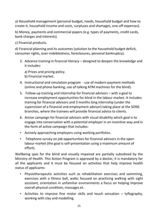 a) Household management (personal budget, needs, household budget and how to
create it, household income and costs, surpluses and shortages, one-off expenses).
b) Money, payments and commercial papers (e.g. types of payments, credit cards,
bank charges and interests).
c) Financial products.
d) Financial planning and its outcomes (solution to the household budget deficit,
consumer rights, over-indebtedness, foreclosures, personal bankruptcy).
3. Advance training in financial literacy – designed to deepen the knowledge and
it includes:
a) Prices and pricing policy.
b) Financial market.
4. Instructional and simulation program - use of modern payment methods
(online and phone banking, use of talking ATM machines for the blind).
5. Follow-up training and internship for financial advisors – with a goal to
increase employment opportunities for blind in the labour market. It includes:
training for financial advisors and 3 months long internship (under the
supervision of a financial and employment advisor) taking place at the SONS
branches, where the trainees will provide financial advice to clients.
6. Active campaign for financial advisors with visual disability which goal is to
engage into conversation with a potential employer in an inventive way and in
the form of active campaign that includes:
• Actively approaching employers using working portfolios.
• Telephone survey on job opportunities for financial advisors in the open
labour market (the goal is self-presentation using a maximum amount of
effort).
Wellbeing spas for the blind and visually impaired are partially subsidized by the
Ministry of Health. This Action Program is approved by a doctor, it is mandatory for
all the applicants and it must be focused on activities that help improve health
status of applicants:
• Physiotherapeutic activities such as rehabilitation exercises and swimming,
exercises with a fitness ball, walks focused on practicing walking with sight
assistant, orientation in unfamiliar environments a focus on helping improve
overall physical condition, massages et.
• Activities to improve fine motor skills and touch sensation – tyflography,
working with clay and modelling.
25
 
