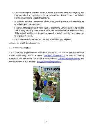 • Recreational sport activities which purpose is to spend time meaningfully and
improve physical condition – biking, showdown (table tennis for blind),
bowling (learning to shoot straight) etc.
• In order to enhance the security of the blind, participants practice techniques
of walking with a white cane.
• Social and therapeutic activities such as organizing various quiz competitions
and playing board games with a focus on development of communication
skills, spatial intelligence, improving overall physical condition and exercises
to improve memory.
• Relaxation techniques – music therapy, aromatherapy, yoga etc.
Lectures on health, psychology etc.
7. For more information.
If you have any suggestions or questions relating to this theme, you can contact
Tomáš Sokolovský, e-mail address: sokolovsky@free-art.cz or contact directly
authors of this text Lucie Skříšovská, e-mail address: skrisovska@tyfloservis.cz and
Martin Hyvnar, e-mail address: novyjicin-odbocka@sons.cz.
.
26
 