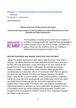 Chapter 2 - Learning process in non-formal and informal
context.
Paragraph 2- Experiences.
FIRST EXPERIENCE
Nobody could have drunken of water description
Interview with representatives of the Foundation for Culture Without Barriers: Anna
Żórawska and Robert Więckowski.
The Foundation is leading actions which aim is creation of
conditions ensuring people with sight and hearing disabilities
comfort during a visit to the cinema, theater, museum and
gallery. These are the conditions which are making an
independent and competent reception of art.
How the Foundation was started- where from came the idea?
Anna: The project was found in 2007 when I read the article "Hear what is
invisible". He talked about the fact that in Bialystok was the first screening of
the film with audio description. It was interesting to me and I started to met
people from the Cinema “Peace” in Bialystok, who did this and so from
contact to contact, I started taking similar activities. Many people have
wondered why am I doing this, what is for cinema for blind? Then we got the
first grant from the Ministry of Culture and National Heritage. We did the
show, it was the film "Louise's Garden" at the Cinema Muranow. I expected
that for the show will come young people and middle-aged, and on the spot it
was found that the mean age was 50+ and not enough places! Then I
realized that it makes sense. Then there were new projects and Robert (ed.
Więckowski) joined us, and then we have accelerated. We decided to set up
a Foundation whose aim will be making culture accessible. Thanks to the
President of the Foundation for Children "Help on Time", Stanislaw Kowalski,
this dream could come true.
27
 