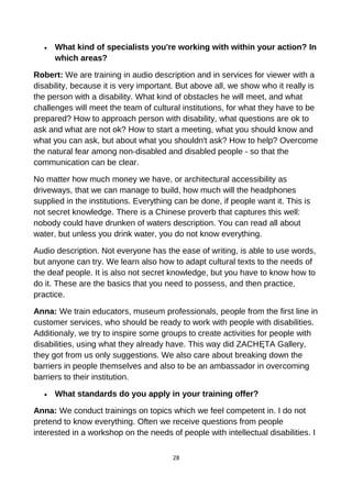 • What kind of specialists you're working with within your action? In
which areas?
Robert: We are training in audio description and in services for viewer with a
disability, because it is very important. But above all, we show who it really is
the person with a disability. What kind of obstacles he will meet, and what
challenges will meet the team of cultural institutions, for what they have to be
prepared? How to approach person with disability, what questions are ok to
ask and what are not ok? How to start a meeting, what you should know and
what you can ask, but about what you shouldn't ask? How to help? Overcome
the natural fear among non-disabled and disabled people - so that the
communication can be clear.
No matter how much money we have, or architectural accessibility as
driveways, that we can manage to build, how much will the headphones
supplied in the institutions. Everything can be done, if people want it. This is
not secret knowledge. There is a Chinese proverb that captures this well:
nobody could have drunken of waters description. You can read all about
water, but unless you drink water, you do not know everything.
Audio description. Not everyone has the ease of writing, is able to use words,
but anyone can try. We learn also how to adapt cultural texts to the needs of
the deaf people. It is also not secret knowledge, but you have to know how to
do it. These are the basics that you need to possess, and then practice,
practice.
Anna: We train educators, museum professionals, people from the first line in
customer services, who should be ready to work with people with disabilities.
Additionaly, we try to inspire some groups to create activities for people with
disabilities, using what they already have. This way did ZACHĘTA Gallery,
they got from us only suggestions. We also care about breaking down the
barriers in people themselves and also to be an ambassador in overcoming
barriers to their institution.
• What standards do you apply in your training offer?
Anna: We conduct trainings on topics which we feel competent in. I do not
pretend to know everything. Often we receive questions from people
interested in a workshop on the needs of people with intellectual disabilities. I
28
 