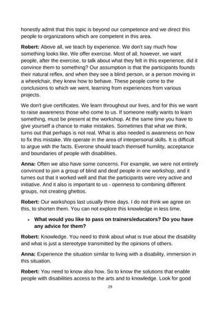 honestly admit that this topic is beyond our competence and we direct this
people to organizations which are competent in this area.
Robert: Above all, we teach by experience. We don't say much how
something looks like. We offer exercise. Most of all, however, we want
people, after the exercise, to talk about what they felt in this experience, did it
convince them to something? Our assumption is that the participants founds
their natural reflex, and when they see a blind person, or a person moving in
a wheelchair, they knew how to behave. These people come to the
conclusions to which we went, learning from experiences from various
projects.
We don't give certificates. We learn throughout our lives, and for this we want
to raise awareness those who come to us. If someone really wants to learn
something, must be present at the workshop. At the same time you have to
give yourself a chance to make mistakes. Sometimes that what we think,
turns out that perhaps is not real. What is also needed is awareness on how
to fix this mistake. We operate in the area of interpersonal skills. It is difficult
to argue with the facts. Everone should teach themself humility, acceptance
and boundaries of people with disabilities.
Anna: Often we also have some concerns. For example, we were not entirely
convinced to join a group of blind and deaf people in one workshop, and it
turnes out that it worked well and that the participants were very active and
initiative. And it also is important to us - openness to combining different
groups, not creating ghettos.
Robert: Our workshops last usually three days. I do not think we agree on
this, to shorten them. You can not explore this knowledge in less time.
• What would you like to pass on trainers/educators? Do you have
any advice for them?
Robert: Knowledge. You need to think about what is true about the disability
and what is just a stereotype transmitted by the opinions of others.
Anna: Experience the situation similar to living with a disability, immersion in
this situation.
Robert: You need to know also how. So to know the solutions that enable
people with disabilities access to the arts and to knowledge. Look for good
29
 