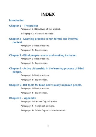 INDEX
Introduction
Chapter 1 - The project
Paragraph 1- Objectives of the project.
Paragraph 2- Activities realized.
Chapter 2 - Learning process in non-formal and informal
context.
Paragraph 1- Best practices.
Paragraph 2- Experiences.
Chapter 3 - Blind people - social and working inclusion.
Paragraph 1- Best practices.
Paragraph 2- Experiences.
Chapter 4 - Active citizenship in the learning process of blind
people.
Paragraph 1- Best practices.
Paragraph 2- Experiences.
Chapter 5– ICT tools for blind and visually impaired people.
Paragraph 1- Best practices.
Paragraph 2- Experiences.
Chapter 6 - Appendix
Paragraph 1- Partner Organizations.
Paragraph 2- Handbook authors.
Paragraph 3- Other Organizations involved.
3
 