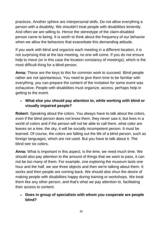 practices. Another sphere are interpersonal skills. Do not allow everything a
person with a disability. We shouldn't treat people with disabilities leniently.
And often we are willing to. Hence the stereotype of the claim-disabled
person came to being. It is worth to think about the frequency of our behavior
when we allow the behaviors that exacerbate this demanding attitude.
If you work with blind and organize each meeting in a different location, it is
not surprising that at the last meeting, no one will come. If you do not ensure
help to move (or in this case the location constancy of meetings), which is the
most difficult thing for a blind person.
Anna: These are the keys to this for common work to succeed. Blind people
rather are not spontaneous. You need to give them time to be familiar with
everything, you can prepare the content of the invitation for some event was
exhaustive. People with disabilities must organize, access, perhaps help in
getting to the event.
• What else you should pay attention to, while working with blind or
visually impaired people?
Robert: Speaking about the colors. You always have to talk about the colors,
even if the blind person does not know them, they never saw it, but lives in a
world of colors and if the person will not be able to call them, what color are
leaves on a tree, the sky, it will be socially incompetent person. It must be
learned. Of course, the colors are falling out the life of a blind person, such as
foreign languages, which are not used. But you have to talk about it. The
blind see six colors.
Anna: What is important in this aspect, is the time, we need much time. We
should also pay attention to the amount of things that we want to pass, it can
not be too many of them. For example, one exploring the museum lasts one
hour and the half, we see three objects and then we're talking about them. It
works and then people are coming back. We should also shun the desire of
making people with disabilities happy during training or workshops. We treat
them like any other person, and that's what we pay attention to, facilitating
their access to content.
• Does in group of specialists with whom you cooperate are people
blind?
30
 