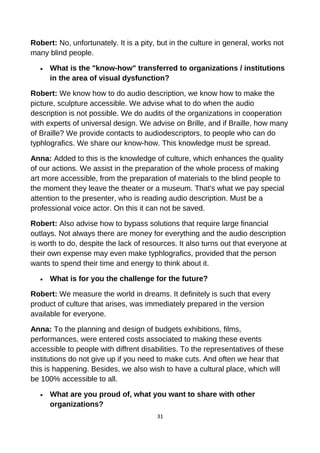 Robert: No, unfortunately. It is a pity, but in the culture in general, works not
many blind people.
• What is the "know-how" transferred to organizations / institutions
in the area of visual dysfunction?
Robert: We know how to do audio description, we know how to make the
picture, sculpture accessible. We advise what to do when the audio
description is not possible. We do audits of the organizations in cooperation
with experts of universal design. We advise on Brille, and if Braille, how many
of Braille? We provide contacts to audiodescriptors, to people who can do
typhlografics. We share our know-how. This knowledge must be spread.
Anna: Added to this is the knowledge of culture, which enhances the quality
of our actions. We assist in the preparation of the whole process of making
art more accessible, from the preparation of materials to the blind people to
the moment they leave the theater or a museum. That's what we pay special
attention to the presenter, who is reading audio description. Must be a
professional voice actor. On this it can not be saved.
Robert: Also advise how to bypass solutions that require large financial
outlays. Not always there are money for everything and the audio description
is worth to do, despite the lack of resources. It also turns out that everyone at
their own expense may even make typhlografics, provided that the person
wants to spend their time and energy to think about it.
• What is for you the challenge for the future?
Robert: We measure the world in dreams. It definitely is such that every
product of culture that arises, was immediately prepared in the version
available for everyone.
Anna: To the planning and design of budgets exhibitions, films,
performances, were entered costs associated to making these events
accessible to people with diffrent disabilities. To the representatives of these
institutions do not give up if you need to make cuts. And often we hear that
this is happening. Besides, we also wish to have a cultural place, which will
be 100% accessible to all.
• What are you proud of, what you want to share with other
organizations?
31
 