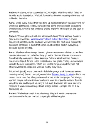 Robert: Products, what succeeded in ZACHĘTA, with films which failed to
include audio description. We look forward to the next meeting where the hall
is filled to the brim.
Anna: Once every movie that was bind up audiodescription was an event, for
which we got thanks. Today, our audience come and is critical, discussing
what is liked, which is not, what we should improve. They give us the spur to
develop it.
Robert: We are pleased with the Warsaw Cultural Week Without Barriers
(link to event website: Warszawski Tydzień Kultury Bez Barier). Event
conceived spontaneously, and now we will make the next step. Frequently
occurring complaint is such that some could not take part in everything,
because events overlap.
Anna: My dream has always been to give our customers choice, so as they
can decide as we can, whether they go to the cinema, theater or museum.
Paradoxically, complains about Warsaw Cultural Week without Barriers
events overlaped, for me is the realization of our goals. Today, our activities
include the new institutions, which we invited for years and they did not
always wanted to cooperate with us. Today they want.
Take chick (stick) to the cinema (in Polish language stick have also second
meaning - chic) (link to campaigne website: Zabierz laskę do kina) - this is my
dream came true. I've always dreamed about social campaign. I've always
wanted people to know that our audience want to enjoy the culture. People
joined for free and helped us carry it out. And it worked. We were in every
medium. It was extraordinary. It had a large extent – people cite on it by
contacting us.
Robert: We believe that it is worth doing. Maybe it won’t create more
positions on the labour market, but people will be happier.
32
 