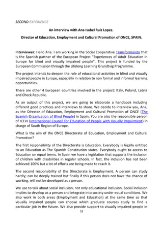 SECOND EXPERIENCE
An interview with Ana Isabel Ruiz Lopez.
Director of Education, Employment and Cultural Promotion of ONCE, SPAIN.
Interviewer: Hello Ana. I am working in the Social Cooperative Transformando that
is the Spanish partner of the European Project “Experiences of Adult Education in
Europe for blind and visually impaired people”. This project is funded by the
European Commission through the Lifelong Learning Grundtvig Programme.
The project intends to deepen the role of educational activities in blind and visually
impaired people in Europe, especially in relation to non formal and informal learning
opportunities.
There are other 4 European countries involved in the project: Italy, Poland, Latvia
and Check Republic.
As an output of this project, we are going to elaborate a handbook including
different good practices and interviews to share. We decide to interview you, Ana,
as the Director of Education, Employment and Cultural Promotion of ONCE (The
Spanish Organization of Blind People) in Spain. You are also the responsible person
of ICEVI (International Council for Education of People with Visually Impairment) in
charge of South Region of Europe.
What is the aim of the ONCE Directorate of Education, Employment and Cultural
Promotion?
The first responsibility of the Directorate is Education. Everybody is legally entitled
to an Education as The Spanish Constitution states. Everybody ought to access to
Education on equal terms. In Spain we have a legislation that supports the inclusion
of children with disabilities in regular schools. In fact, the inclusion has not been
achieved 100% but a lot of efforts are being made to reach it.
The second responsibility of the Directorate is Employment. A person can study
hardly; can be deeply trained but finally if this person does not have the chance of
working, will not be developed as a person.
We use to talk about social inclusion, not only educational inclusion. Social inclusion
implies to develop as a person and integrate into society under equal conditions. We
also work in both areas (Employment and Education) at the same time so that
visually impaired people can choose which graduate courses study to find a
particular job in the future. We also provide support to visually impaired people in
33
 