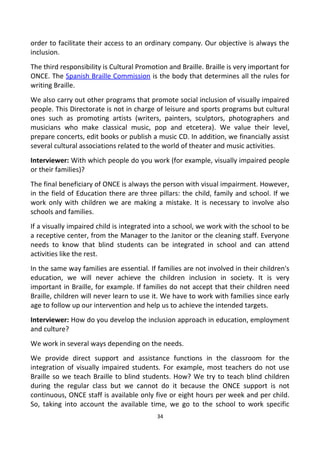 order to facilitate their access to an ordinary company. Our objective is always the
inclusion.
The third responsibility is Cultural Promotion and Braille. Braille is very important for
ONCE. The Spanish Braille Commission is the body that determines all the rules for
writing Braille.
We also carry out other programs that promote social inclusion of visually impaired
people. This Directorate is not in charge of leisure and sports programs but cultural
ones such as promoting artists (writers, painters, sculptors, photographers and
musicians who make classical music, pop and etcetera). We value their level,
prepare concerts, edit books or publish a music CD. In addition, we financially assist
several cultural associations related to the world of theater and music activities.
Interviewer: With which people do you work (for example, visually impaired people
or their families)?
The final beneficiary of ONCE is always the person with visual impairment. However,
in the field of Education there are three pillars: the child, family and school. If we
work only with children we are making a mistake. It is necessary to involve also
schools and families.
If a visually impaired child is integrated into a school, we work with the school to be
a receptive center, from the Manager to the Janitor or the cleaning staff. Everyone
needs to know that blind students can be integrated in school and can attend
activities like the rest.
In the same way families are essential. If families are not involved in their children's
education, we will never achieve the children inclusion in society. It is very
important in Braille, for example. If families do not accept that their children need
Braille, children will never learn to use it. We have to work with families since early
age to follow up our intervention and help us to achieve the intended targets.
Interviewer: How do you develop the inclusion approach in education, employment
and culture?
We work in several ways depending on the needs.
We provide direct support and assistance functions in the classroom for the
integration of visually impaired students. For example, most teachers do not use
Braille so we teach Braille to blind students. How? We try to teach blind children
during the regular class but we cannot do it because the ONCE support is not
continuous, ONCE staff is available only five or eight hours per week and per child.
So, taking into account the available time, we go to the school to work specific
34
 
