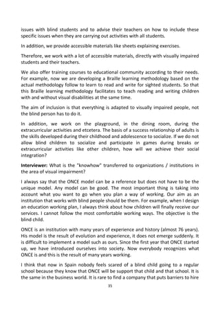 issues with blind students and to advise their teachers on how to include these
specific issues when they are carrying out activities with all students.
In addition, we provide accessible materials like sheets explaining exercises.
Therefore, we work with a lot of accessible materials, directly with visually impaired
students and their teachers.
We also offer training courses to educational community according to their needs.
For example, now we are developing a Braille learning methodology based on the
actual methodology follow to learn to read and write for sighted students. So that
this Braille learning methodology facilitates to teach reading and writing children
with and without visual disabilities at the same time.
The aim of inclusion is that everything is adapted to visually impaired people, not
the blind person has to do it.
In addition, we work on the playground, in the dining room, during the
extracurricular activities and etcetera. The basis of a success relationship of adults is
the skills developed during their childhood and adolescence to socialize. If we do not
allow blind children to socialize and participate in games during breaks or
extracurricular activities like other children, how will we achieve their social
integration?
Interviewer: What is the "knowhow" transferred to organizations / institutions in
the area of visual impairment?
I always say that the ONCE model can be a reference but does not have to be the
unique model. Any model can be good. The most important thing is taking into
account what you want to go when you plan a way of working. Our aim as an
institution that works with blind people should be them. For example, when I design
an education working plan, I always think about how children will finally receive our
services. I cannot follow the most comfortable working ways. The objective is the
blind child.
ONCE is an institution with many years of experience and history (almost 76 years).
His model is the result of evolution and experience, it does not emerge suddenly. It
is difficult to implement a model such as ours. Since the first year that ONCE started
up, we have introduced ourselves into society. Now everybody recognizes what
ONCE is and this is the result of many years working.
I think that now in Spain nobody feels scared of a blind child going to a regular
school because they know that ONCE will be support that child and that school. It is
the same in the business world. It is rare to find a company that puts barriers to hire
35
 