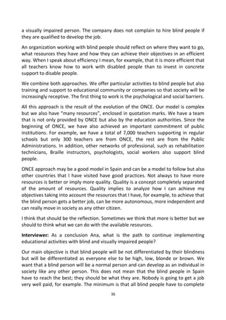 a visually impaired person. The company does not complain to hire blind people if
they are qualified to develop the job.
An organization working with blind people should reflect on where they want to go,
what resources they have and how they can achieve their objectives in an efficient
way. When I speak about efficiency I mean, for example, that it is more efficient that
all teachers know how to work with disabled people than to invest in concrete
support to disable people.
We combine both approaches. We offer particular activities to blind people but also
training and support to educational community or companies so that society will be
increasingly receptive. The first thing to work is the psychological and social barriers.
All this approach is the result of the evolution of the ONCE. Our model is complex
but we also have “many resources”, enclosed in quotation marks. We have a team
that is not only provided by ONCE but also by the education authorities. Since the
beginning of ONCE, we have also achieved an important commitment of public
institutions. For example, we have a total of 7,000 teachers supporting in regular
schools but only 300 teachers are from ONCE, the rest are from the Public
Administrations. In addition, other networks of professional, such as rehabilitation
technicians, Braille instructors, psychologists, social workers also support blind
people.
ONCE approach may be a good model in Spain and can be a model to follow but also
other countries that I have visited have good practices. Not always to have more
resources is better or imply more quality. Quality is a concept completely separated
of the amount of resources. Quality implies to analyze how I can achieve my
objectives taking into account the resources that I have, for example, to achieve that
the blind person gets a better job, can be more autonomous, more independent and
can really move in society as any other citizen.
I think that should be the reflection. Sometimes we think that more is better but we
should to think what we can do with the available resources.
Interviewer: As a conclusion Ana, what is the path to continue implementing
educational activities with blind and visually impaired people?
Our main objective is that blind people will be not differentiated by their blindness
but will be differentiated as everyone else to be high, low, blonde or brown. We
want that a blind person will be a normal person and can develop as an individual in
society like any other person. This does not mean that the blind people in Spain
have to reach the best; they should be what they are. Nobody is going to get a job
very well paid, for example. The minimum is that all blind people have to complete
36
 
