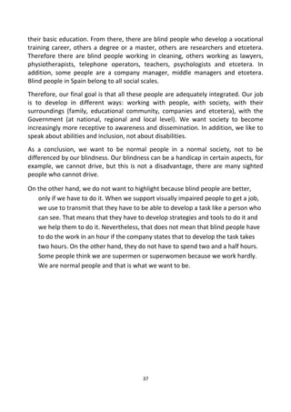their basic education. From there, there are blind people who develop a vocational
training career, others a degree or a master, others are researchers and etcetera.
Therefore there are blind people working in cleaning, others working as lawyers,
physiotherapists, telephone operators, teachers, psychologists and etcetera. In
addition, some people are a company manager, middle managers and etcetera.
Blind people in Spain belong to all social scales.
Therefore, our final goal is that all these people are adequately integrated. Our job
is to develop in different ways: working with people, with society, with their
surroundings (family, educational community, companies and etcetera), with the
Government (at national, regional and local level). We want society to become
increasingly more receptive to awareness and dissemination. In addition, we like to
speak about abilities and inclusion, not about disabilities.
As a conclusion, we want to be normal people in a normal society, not to be
differenced by our blindness. Our blindness can be a handicap in certain aspects, for
example, we cannot drive, but this is not a disadvantage, there are many sighted
people who cannot drive.
On the other hand, we do not want to highlight because blind people are better,
only if we have to do it. When we support visually impaired people to get a job,
we use to transmit that they have to be able to develop a task like a person who
can see. That means that they have to develop strategies and tools to do it and
we help them to do it. Nevertheless, that does not mean that blind people have
to do the work in an hour if the company states that to develop the task takes
two hours. On the other hand, they do not have to spend two and a half hours.
Some people think we are supermen or superwomen because we work hardly.
We are normal people and that is what we want to be.
37
 
