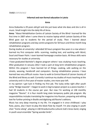 THIRD EXPERIENCE
Informal and non-formal education in Latvia
Anna
Anna Dubovika is 29 years old girl and she just loves what she does and she is all in
music. Small insight into the daily life of Anna.
Anna: “About Rehabilitation Centre of Latvian Society of the Blind I learned for the
first time in 2007 when I came there to receive laptop which Latvian Society of the
Blind gave out to students for the period of study. Then I learned about
rehabilitation programs and day centre programs for 50 hours and three month long
rehabilitation program.
During studies at university I attended 50 hours program few years in a row where I
learned my first computer skills- scanning, reading text, and working with Word,
Excel and Power Point. I even learned homepage creation basis. All these skills were
necessary for studies at university.
I have graduated Bachelor’s degree program where I was studying music teaching.
After graduation In January 2012 I took a part at long term rehabilitation program.
Within this program I have learned lot of things- cooking, safe walking on the
streets, weaving, handicraft and computers. During rehabilitation process I have
learned two very difficult routes- how to walk to Central Board of Latvian Society of
the Blind and library as well. Currently I continue my studies of music teaching at the
university and it is first year of master studies, one more year left.
In my opinion I got luck in finding my first job. The lucky strike right after youth
camp “Bridge towards”- I began to work in big European project as a piano teacher. I
had 10 students in the course per year. But now I’m working at LSB monthly
magazine “Rosme”. It is four month long state temporary public job program. My
responsibilities includes translating the magazine into Russian, preparing and editing
text for further printing in Braille and digitizing old Rosme’s editions.
Music has very deep meaning in my life. I’m engaged in it since childhood. I play
flute, piano, also I learn to play the block flute by myself. I’m also singing in youth
choir “Come along”, playing in LSB Strazdumuizha cultural club’s brass band, singing
in youth vocal ensemble “Spring wonder birds”.
38
 