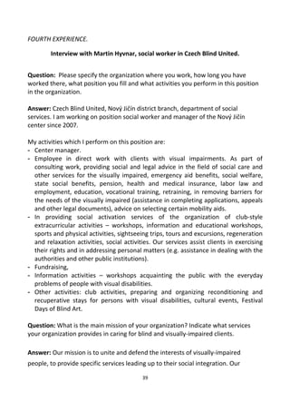 FOURTH EXPERIENCE.
Interview with Martin Hyvnar, social worker in Czech Blind United.
Question: Please specify the organization where you work, how long you have
worked there, what position you fill and what activities you perform in this position
in the organization.
Answer: Czech Blind United, Nový Jičín district branch, department of social
services. I am working on position social worker and manager of the Nový Jičín
center since 2007.
My activities which I perform on this position are:
- Center manager.
- Employee in direct work with clients with visual impairments. As part of
consulting work, providing social and legal advice in the field of social care and
other services for the visually impaired, emergency aid benefits, social welfare,
state social benefits, pension, health and medical insurance, labor law and
employment, education, vocational training, retraining, in removing barriers for
the needs of the visually impaired (assistance in completing applications, appeals
and other legal documents), advice on selecting certain mobility aids.
- In providing social activation services of the organization of club-style
extracurricular activities – workshops, information and educational workshops,
sports and physical activities, sightseeing trips, tours and excursions, regeneration
and relaxation activities, social activities. Our services assist clients in exercising
their rights and in addressing personal matters (e.g. assistance in dealing with the
authorities and other public institutions).
- Fundraising,
- Information activities – workshops acquainting the public with the everyday
problems of people with visual disabilities.
- Other activities: club activities, preparing and organizing reconditioning and
recuperative stays for persons with visual disabilities, cultural events, Festival
Days of Blind Art.
Question: What is the main mission of your organization? Indicate what services
your organization provides in caring for blind and visually-impaired clients.
Answer: Our mission is to unite and defend the interests of visually-impaired
people, to provide specific services leading up to their social integration. Our
39
 