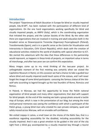 Introduction
The project “Experiences of Adult Education in Europe for blind or visually impaired
people, Edu-B-VIP”, has been realized with the participation of different kind of
organizations. On the one hand organizations working specifically for blind and
visually impaired people, as ANPVI (Italy), which is the coordinating organization
that initiated the project, and the Latvian Society of the Blind. By the other side
there are organizations that are involved in training and adult education both in the
broadest sense as Stowarzyszenie Trenerów Organizacji Pozarządowych (Poland),
Transformando (Spain), and is in a specific sense as the Centre for Visualisation and
Interactivity in Education, CVIV (Czech Republic), which deals with the creation of
educational activities related to the world of disability with special attention to ICT.
We started this adventure with the idea that these differences in the partnership
would represent, as happens in these kinds of projects, an important value in terms
of interchange, and after two years we can confirm this expectation.
Many images come up to my mind thinking of the two-year project. An
unforgettable moment of the first meeting was certainly when we visited the
Capitoline Museum in Rome; on this occasion we had a chance to take a guided tour
where blind and visually impaired could touch some of the statues, and I will never
forget the image of some blind participants caressing the famous statue of the she-
wolf who according to legend brought up the two founders of Rome, Romulus and
Remus.
In Poland, in Warsaw, we had the opportunity to know the Polish national
organization of blind people and many other organizations that deal with support
for blind people. At the end of the meeting we took a group photo around a tactile
map of Europe, which is now in the presentation of our blog; but among the most
vivid personal memories was seeing the confidence with which a participant of the
Polish group, a young blind man who created his own private company, quiet and
safely moved across Warsaw, with an enviable self-confidence.
We visited Liepaja in Latvia, a small town on the shores of the Baltic Sea, that is a
excellence regarding accessibility for the disabled, including accessibility for the
visually impaired. And it was a great emotion to be guided in the visit of the city
right from a blind guy accompanied by a visually impaired boy through a tourist
4
 
