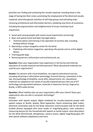 priorities are: finding and contacting the visually impaired, including those in the
stage of having lost their vision; promoting the employment of the blind and visually
impaired; socio-therapeutic activities of self-help groups and activating clubs;
removing architectural and information barriers; validating new forms of assistance,
including the popularization and enlightenment of issues involving visual
impairment.
 Social work among people with severe visual impairments (screening).
 Basic and special social and labor law legal advice.
 Technical advice and training in the operation of assistive aids, including
lending without charge.
 Operating a unique navigation center for the blind.
 Publishing information magazines, operating info-portals and an online digital
library.
 Training guide dogs.
 Removing barriers (information and architectural), etc.
Question: Does your organization have experience in the formal and informal
education of visually-impaired and blind persons? What educational materials are
used by your organization?
Answer: For persons with visual disabilities, we organize educational courses,
including retraining in information technology, financial literacy, orientation in the
law, the psychology of disability, social skills, eGovernment, etc. educational
materials are adapted to the needs of visually-impaired persons (the use of ICT
technology and specialized software, materials in electronic format, large print,
Braille, in MP3 audio format.
Question: What mobility aids can your organization offer your clients? Does your
organization also use aids in computer technology?
Answer:
Calculator with speech output, digital notebook for visually-impaired people with
speech output or Braille, display, Blind typewriter, Dymo embossing label maker,
electronic orientation aids for the blind, electronic communication aids for the blind
(mobile phones equipped with voice reader or magnifying glass), color indicators,
measuring devices for the household with speech or tactile output, voice descriptors
for the blind (Pennfriend), dictaphones, camera zooms, digital magnifying glass (PC
with special software adaptation) and more.
40
 
