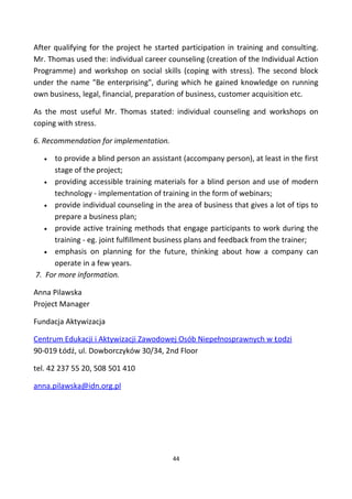 After qualifying for the project he started participation in training and consulting.
Mr. Thomas used the: individual career counseling (creation of the Individual Action
Programme) and workshop on social skills (coping with stress). The second block
under the name "Be enterprising", during which he gained knowledge on running
own business, legal, financial, preparation of business, customer acquisition etc.
As the most useful Mr. Thomas stated: individual counseling and workshops on
coping with stress.
6. Recommendation for implementation.
• to provide a blind person an assistant (accompany person), at least in the first
stage of the project;
• providing accessible training materials for a blind person and use of modern
technology - implementation of training in the form of webinars;
• provide individual counseling in the area of business that gives a lot of tips to
prepare a business plan;
• provide active training methods that engage participants to work during the
training - eg. joint fulfillment business plans and feedback from the trainer;
• emphasis on planning for the future, thinking about how a company can
operate in a few years.
7. For more information.
Anna Pilawska
Project Manager
Fundacja Aktywizacja
Centrum Edukacji i Aktywizacji Zawodowej Osób Niepełnosprawnych w Łodzi
90-019 Łódź, ul. Dowborczyków 30/34, 2nd Floor
tel. 42 237 55 20, 508 501 410
anna.pilawska@idn.org.pl
44
 