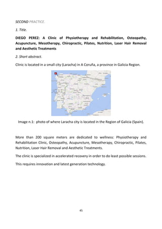 SECOND PRACTICE.
1. Title.
DIEGO PEREZ: A Clinic of Physiotherapy and Rehabilitation, Osteopathy,
Acupuncture, Mesotherapy, Chiropractic, Pilates, Nutrition, Laser Hair Removal
and Aesthetic Treatments
2. Short abstract.
Clinic is located in a small city (Laracha) in A Coruña, a province in Galicia Region.
Image n.1: photo of where Laracha city is located in the Region of Galicia (Spain).
More than 200 square meters are dedicated to wellness: Physiotherapy and
Rehabilitation Clinic, Osteopathy, Acupuncture, Mesotherapy, Chiropractic, Pilates,
Nutrition, Laser Hair Removal and Aesthetic Treatments.
The clinic is specialized in accelerated recovery in order to do least possible sessions.
This requires innovation and latest generation technology.
45
 