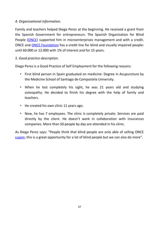 4. Organizational information.
Family and teachers helped Diego Perez at the beginning. He received a grant from
the Spanish Government for entrepreneurs. The Spanish Organization for Blind
People (ONCE) supported him in microenterprises management and with a credit.
ONCE and ONCE Foundation has a credit line for blind and visually impaired people:
until 60.000 or 12.000 with 1% of interest and for 15 years.
5. Good practice-description.
Diego Perez is a Good Practice of Self Employment for the following reasons:
• First blind person in Spain graduated on medicine: Degree in Acupuncture by
the Medicine School of Santiago de Compostela University.
• When he lost completely his sight, he was 21 years old and studying
osteopathy. He decided to finish his degree with the help of family and
teachers.
• He created his own clinic 11 years ago.
• Now, he has 7 employees. The clinic is completely private. Services are paid
directly by the client. He doesn’t work in collaboration with insurances
companies. More than 50 people by day are attended in his clinic.
As Diego Perez says: “People think that blind people are only able of selling ONCE
cupon; this is a great opportunity for a lot of blind people but we can also do more”.
47
 