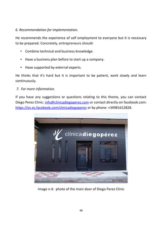 6. Recommendation for implementation.
He recommends the experience of self employment to everyone but it is necessary
to be prepared. Concretely, entrepreneurs should:
• Combine technical and business knowledge.
• Have a business plan before to start up a company.
• Have supported by external experts.
He thinks that it's hard but it is important to be patient, work slowly and learn
continuously.
7. For more information.
If you have any suggestions or questions relating to this theme, you can contact
Diego Perez Clinic: info@clinicadiegoperez.com or contact directly on facebook.com:
https://es-es.facebook.com/clinicadiegoperez or by phone: +34981612828.
Image n.4: photo of the main door of Diego Perez Clinic
48
 