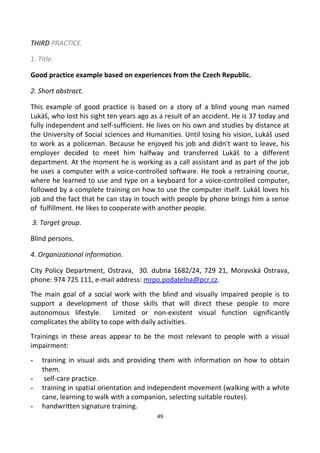 THIRD PRACTICE.
1. Title.
Good practice example based on experiences from the Czech Republic.
2. Short abstract.
This example of good practice is based on a story of a blind young man named
Lukáš, who lost his sight ten years ago as a result of an accident. He is 37 today and
fully independent and self-sufficient. He lives on his own and studies by distance at
the University of Social sciences and Humanities. Until losing his vision, Lukáš used
to work as a policeman. Because he enjoyed his job and didn't want to leave, his
employer decided to meet him halfway and transferred Lukáš to a different
department. At the moment he is working as a call assistant and as part of the job
he uses a computer with a voice-controlled software. He took a retraining course,
where he learned to use and type on a keyboard for a voice-controlled computer,
followed by a complete training on how to use the computer itself. Lukáš loves his
job and the fact that he can stay in touch with people by phone brings him a sense
of fulfillment. He likes to cooperate with another people.
3. Target group.
Blind persons.
4. Organizational information.
City Policy Department, Ostrava, 30. dubna 1682/24, 729 21, Moravská Ostrava,
phone: 974 725 111, e-mail address: mrpo.podatelna@pcr.cz.
The main goal of a social work with the blind and visually impaired people is to
support a development of those skills that will direct these people to more
autonomous lifestyle. Limited or non-existent visual function significantly
complicates the ability to cope with daily activities.
Trainings in these areas appear to be the most relevant to people with a visual
impairment:
- training in visual aids and providing them with information on how to obtain
them.
- self-care practice.
- training in spatial orientation and independent movement (walking with a white
cane, learning to walk with a companion, selecting suitable routes).
- handwritten signature training.
49
 